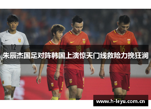朱辰杰国足对阵韩国上演惊天门线救险力挽狂澜